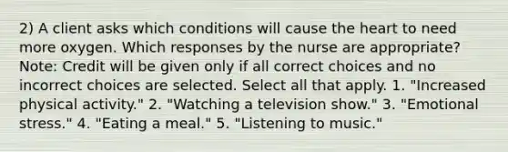 2) A client asks which conditions will cause <a href='https://www.questionai.com/knowledge/kya8ocqc6o-the-heart' class='anchor-knowledge'>the heart</a> to need more oxygen. Which responses by the nurse are appropriate? Note: Credit will be given only if all correct choices and no incorrect choices are selected. Select all that apply. 1. "Increased physical activity." 2. "Watching a television show." 3. "Emotional stress." 4. "Eating a meal." 5. "Listening to music."