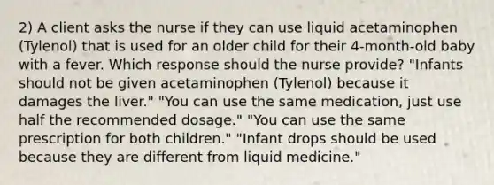 2) A client asks the nurse if they can use liquid acetaminophen (Tylenol) that is used for an older child for their 4-month-old baby with a fever. Which response should the nurse provide? "Infants should not be given acetaminophen (Tylenol) because it damages the liver." "You can use the same medication, just use half the recommended dosage." "You can use the same prescription for both children." "Infant drops should be used because they are different from liquid medicine."