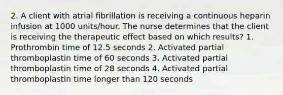 2. A client with atrial fibrillation is receiving a continuous heparin infusion at 1000 units/hour. The nurse determines that the client is receiving the therapeutic effect based on which results? 1. Prothrombin time of 12.5 seconds 2. Activated partial thromboplastin time of 60 seconds 3. Activated partial thromboplastin time of 28 seconds 4. Activated partial thromboplastin time longer than 120 seconds