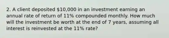 2. A client deposited 10,000 in an investment earning an annual rate of return of 11% compounded monthly. How much will the investment be worth at the end of 7 years, assuming all interest is reinvested at the 11% rate?