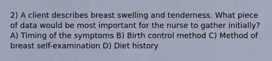 2) A client describes breast swelling and tenderness. What piece of data would be most important for the nurse to gather initially? A) Timing of the symptoms B) Birth control method C) Method of breast self-examination D) Diet history