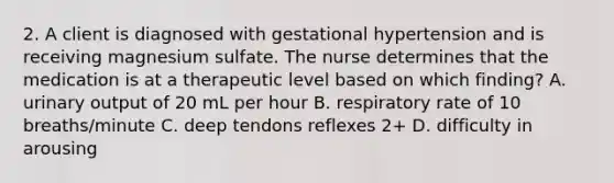 2. A client is diagnosed with gestational hypertension and is receiving magnesium sulfate. The nurse determines that the medication is at a therapeutic level based on which finding? A. urinary output of 20 mL per hour B. respiratory rate of 10 breaths/minute C. deep tendons reflexes 2+ D. difficulty in arousing