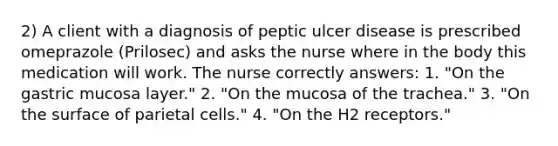 2) A client with a diagnosis of peptic ulcer disease is prescribed omeprazole (Prilosec) and asks the nurse where in the body this medication will work. The nurse correctly answers: 1. "On the gastric mucosa layer." 2. "On the mucosa of the trachea." 3. "On the surface of parietal cells." 4. "On the H2 receptors."