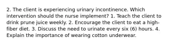 2. The client is experiencing urinary incontinence. Which intervention should the nurse implement? 1. Teach the client to drink prune juice weekly. 2. Encourage the client to eat a high-fiber diet. 3. Discuss the need to urinate every six (6) hours. 4. Explain the importance of wearing cotton underwear.