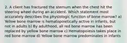 2. A client has fractured the sternum when the chest hit the steering wheel during an accident. Which statement most accurately describes the physiologic function of bone marrow? a) Yellow bone marrow is hematopoietically active in infants, but not in adults b) By adulthood, all red bone marrow has been replaced by yellow bone marrow c) Hematopoiesis takes place in red bone marrow d) Yellow bone marrow predominates in infants