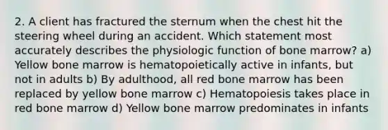 2. A client has fractured the sternum when the chest hit the steering wheel during an accident. Which statement most accurately describes the physiologic function of bone marrow? a) Yellow bone marrow is hematopoietically active in infants, but not in adults b) By adulthood, all red bone marrow has been replaced by yellow bone marrow c) Hematopoiesis takes place in red bone marrow d) Yellow bone marrow predominates in infants