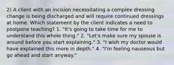 2) A client with an incision necessitating a complex dressing change is being discharged and will require continued dressings at home. Which statement by the client indicates a need to postpone teaching? 1. "It's going to take time for me to understand this whole thing." 2. "Let's make sure my spouse is around before you start explaining." 3. "I wish my doctor would have explained this more in depth." 4. "I'm feeling nauseous but go ahead and start anyway."