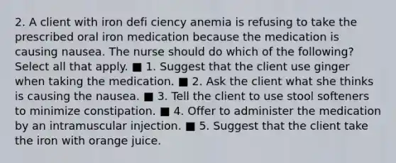 2. A client with iron defi ciency anemia is refusing to take the prescribed oral iron medication because the medication is causing nausea. The nurse should do which of the following? Select all that apply. ■ 1. Suggest that the client use ginger when taking the medication. ■ 2. Ask the client what she thinks is causing the nausea. ■ 3. Tell the client to use stool softeners to minimize constipation. ■ 4. Offer to administer the medication by an intramuscular injection. ■ 5. Suggest that the client take the iron with orange juice.