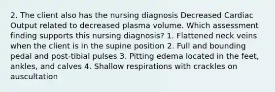 2. The client also has the nursing diagnosis Decreased Cardiac Output related to decreased plasma volume. Which assessment finding supports this nursing diagnosis? 1. Flattened neck veins when the client is in the supine position 2. Full and bounding pedal and post-tibial pulses 3. Pitting edema located in the feet, ankles, and calves 4. Shallow respirations with crackles on auscultation