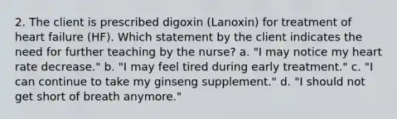 2. The client is prescribed digoxin (Lanoxin) for treatment of heart failure (HF). Which statement by the client indicates the need for further teaching by the nurse? a. "I may notice my heart rate decrease." b. "I may feel tired during early treatment." c. "I can continue to take my ginseng supplement." d. "I should not get short of breath anymore."