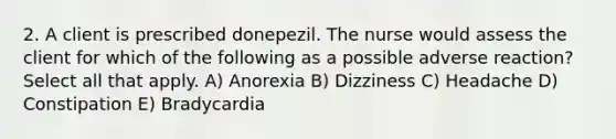 2. A client is prescribed donepezil. The nurse would assess the client for which of the following as a possible adverse reaction? Select all that apply. A) Anorexia B) Dizziness C) Headache D) Constipation E) Bradycardia