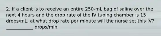 2. If a client is to receive an entire 250-mL bag of saline over the next 4 hours and the drop rate of the IV tubing chamber is 15 drops/mL, at what drop rate per minute will the nurse set this IV? ____________ drops/min