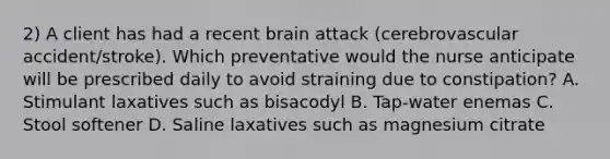 2) A client has had a recent brain attack (cerebrovascular accident/stroke). Which preventative would the nurse anticipate will be prescribed daily to avoid straining due to constipation? A. Stimulant laxatives such as bisacodyl B. Tap-water enemas C. Stool softener D. Saline laxatives such as magnesium citrate