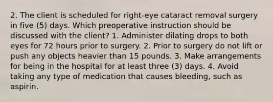 2. The client is scheduled for right-eye cataract removal surgery in five (5) days. Which preoperative instruction should be discussed with the client? 1. Administer dilating drops to both eyes for 72 hours prior to surgery. 2. Prior to surgery do not lift or push any objects heavier than 15 pounds. 3. Make arrangements for being in the hospital for at least three (3) days. 4. Avoid taking any type of medication that causes bleeding, such as aspirin.