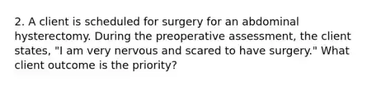 2. A client is scheduled for surgery for an abdominal hysterectomy. During the preoperative assessment, the client states, "I am very nervous and scared to have surgery." What client outcome is the priority?