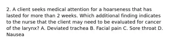 2. A client seeks medical attention for a hoarseness that has lasted for more than 2 weeks. Which additional finding indicates to the nurse that the client may need to be evaluated for cancer of the larynx? A. Deviated trachea B. Facial pain C. Sore throat D. Nausea