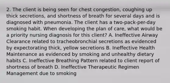 2. The client is being seen for chest congestion, coughing up thick secretions, and shortness of breath for several days and is diagnosed with pneumonia. The client has a two-pack-per-day smoking habit. When developing the plan of care, what would be a priority nursing diagnosis for this client? A. Ineffective Airway Clearance related to tracheobronchial secretions as evidenced by expectorating thick, yellow secretions B. Ineffective Health Maintenance as evidenced by smoking and unhealthy dietary habits C. Ineffective Breathing Pattern related to client report of shortness of breath D. Ineffective Therapeutic Regimen Management due to smoking