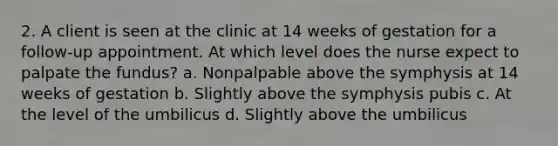 2. A client is seen at the clinic at 14 weeks of gestation for a follow-up appointment. At which level does the nurse expect to palpate the fundus? a. Nonpalpable above the symphysis at 14 weeks of gestation b. Slightly above the symphysis pubis c. At the level of the umbilicus d. Slightly above the umbilicus