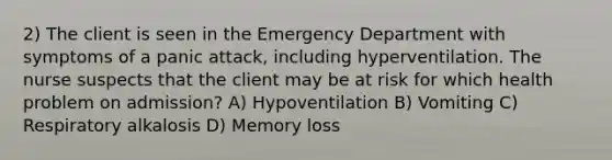 2) The client is seen in the Emergency Department with symptoms of a panic attack, including hyperventilation. The nurse suspects that the client may be at risk for which health problem on admission? A) Hypoventilation B) Vomiting C) Respiratory alkalosis D) Memory loss