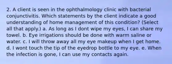 2. A client is seen in the ophthalmology clinic with bacterial conjunctivitis. Which statements by the client indicate a good understanding of home management of this condition? (Select all that apply.) a. As long as I dont wipe my eyes, I can share my towel. b. Eye irrigations should be done with warm saline or water. c. I will throw away all my eye makeup when I get home. d. I wont touch the tip of the eyedrop bottle to my eye. e. When the infection is gone, I can use my contacts again.