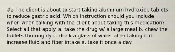 #2 The client is about to start taking aluminum hydroxide tablets to reduce gastric acid. Which instruction should you include when when talking with the client about taking this medication? Select all that apply. a. take the drug w/ a large meal b. chew the tablets thoroughly c. drink a glass of water after taking it d. increase fluid and fiber intake e. take it once a day