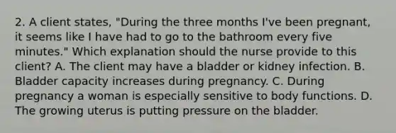 2. A client states, "During the three months I've been pregnant, it seems like I have had to go to the bathroom every five minutes." Which explanation should the nurse provide to this client? A. The client may have a bladder or kidney infection. B. Bladder capacity increases during pregnancy. C. During pregnancy a woman is especially sensitive to body functions. D. The growing uterus is putting pressure on the bladder.