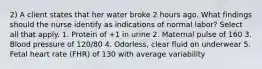 2) A client states that her water broke 2 hours ago. What findings should the nurse identify as indications of normal labor? Select all that apply. 1. Protein of +1 in urine 2. Maternal pulse of 160 3. Blood pressure of 120/80 4. Odorless, clear fluid on underwear 5. Fetal heart rate (FHR) of 130 with average variability