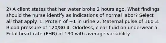 2) A client states that her water broke 2 hours ago. What findings should the nurse identify as indications of normal labor? Select all that apply. 1. Protein of +1 in urine 2. Maternal pulse of 160 3. Blood pressure of 120/80 4. Odorless, clear fluid on underwear 5. Fetal heart rate (FHR) of 130 with average variability