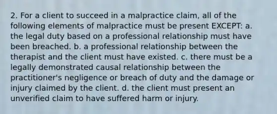 2. For a client to succeed in a malpractice claim, all of the following elements of malpractice must be present EXCEPT: a. the legal duty based on a professional relationship must have been breached. b. a professional relationship between the therapist and the client must have existed. c. there must be a legally demonstrated causal relationship between the practitioner's negligence or breach of duty and the damage or injury claimed by the client. d. the client must present an unverified claim to have suffered harm or injury.