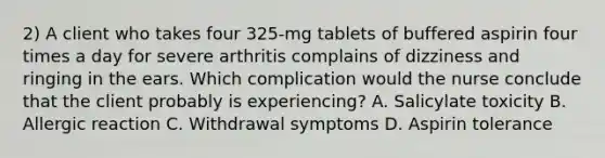 2) A client who takes four 325-mg tablets of buffered aspirin four times a day for severe arthritis complains of dizziness and ringing in the ears. Which complication would the nurse conclude that the client probably is experiencing? A. Salicylate toxicity B. Allergic reaction C. Withdrawal symptoms D. Aspirin tolerance