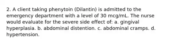 2. A client taking phenytoin (Dilantin) is admitted to the emergency department with a level of 30 mcg/mL. The nurse would evaluate for the severe side effect of: a. gingival hyperplasia. b. abdominal distention. c. abdominal cramps. d. hypertension.