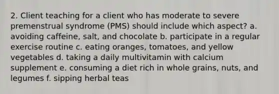 2. Client teaching for a client who has moderate to severe premenstrual syndrome (PMS) should include which aspect? a. avoiding caffeine, salt, and chocolate b. participate in a regular exercise routine c. eating oranges, tomatoes, and yellow vegetables d. taking a daily multivitamin with calcium supplement e. consuming a diet rich in whole grains, nuts, and legumes f. sipping herbal teas