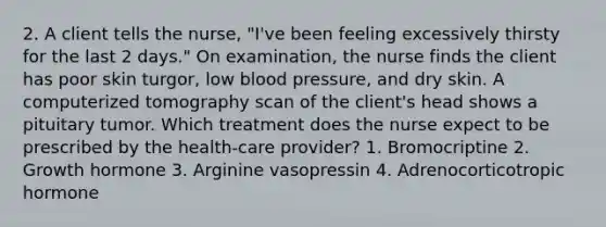 2. A client tells the nurse, "I've been feeling excessively thirsty for the last 2 days." On examination, the nurse finds the client has poor skin turgor, low blood pressure, and dry skin. A computerized tomography scan of the client's head shows a pituitary tumor. Which treatment does the nurse expect to be prescribed by the health-care provider? 1. Bromocriptine 2. Growth hormone 3. Arginine vasopressin 4. Adrenocorticotropic hormone