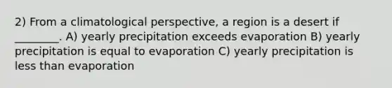 2) From a climatological perspective, a region is a desert if ________. A) yearly precipitation exceeds evaporation B) yearly precipitation is equal to evaporation C) yearly precipitation is less than evaporation