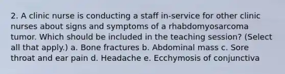 2. A clinic nurse is conducting a staff in-service for other clinic nurses about signs and symptoms of a rhabdomyosarcoma tumor. Which should be included in the teaching session? (Select all that apply.) a. Bone fractures b. Abdominal mass c. Sore throat and ear pain d. Headache e. Ecchymosis of conjunctiva