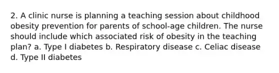 2. A clinic nurse is planning a teaching session about childhood obesity prevention for parents of school-age children. The nurse should include which associated risk of obesity in the teaching plan? a. Type I diabetes b. Respiratory disease c. Celiac disease d. Type II diabetes