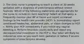 2. The clinic nurse is preparing to teach a client at 30 weeks gestation with a diagnosis of preeclampsia without severe features. Which of the following statements are appropriate for the nurse to include in client teaching? Select all that apply. a. Frequently monitor your BP at home and report increased findings to the health care provider (HCP). b. Immediately report unrelieved headaches, abdominal pain, or vision changes to HCP. c. Notify your HCP immediately if you notice any vaginal bleeding d. Perform fetal kick counts daily and report any decreased fetal movement to the HCP e. Your labor will likely be induced as soon as you reach term gestation or before if severe symptoms of preeclampsia develop.