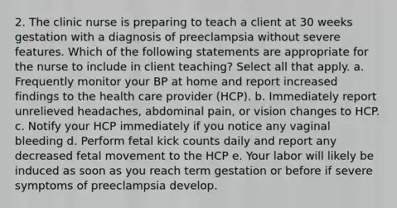 2. The clinic nurse is preparing to teach a client at 30 weeks gestation with a diagnosis of preeclampsia without severe features. Which of the following statements are appropriate for the nurse to include in client teaching? Select all that apply. a. Frequently monitor your BP at home and report increased findings to the health care provider (HCP). b. Immediately report unrelieved headaches, abdominal pain, or vision changes to HCP. c. Notify your HCP immediately if you notice any vaginal bleeding d. Perform fetal kick counts daily and report any decreased fetal movement to the HCP e. Your labor will likely be induced as soon as you reach term gestation or before if severe symptoms of preeclampsia develop.