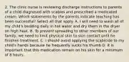 2. The clinic nurse is reviewing discharge instructions to parents of a child diagnosed with scabies and prescribed a medicated cream. Which statements by the parents indicate teaching has been successful? Select all that apply. A. I will need to wash all of my child's bedding daily in hot water and dry them in the dryer on high heat. B. To prevent spreading to other members of our family, we need to limit physical skin to skin contact until he finishes treatment. C. I should avoid applying the scabicide to my child's hands because he frequently sucks his thumb D. It is important that this medication remain on his skin for a minimum of 8 hours.