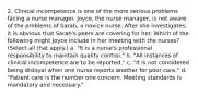 2. Clinical incompetence is one of the more serious problems facing a nurse manager. Joyce, the nurse manager, is not aware of the problems of Sarah, a novice nurse. After she investigates, it is obvious that Sarah's peers are covering for her. Which of the following might Joyce include in her meeting with the nurses? (Select all that apply.) a. "It is a nurse's professional responsibility to maintain quality control." b. "All instances of clinical incompetence are to be reported." c. "It is not considered being disloyal when one nurse reports another for poor care." d. "Patient care is the number one concern. Meeting standards is mandatory and necessary."