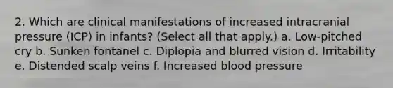 2. Which are clinical manifestations of increased intracranial pressure (ICP) in infants? (Select all that apply.) a. Low-pitched cry b. Sunken fontanel c. Diplopia and blurred vision d. Irritability e. Distended scalp veins f. Increased blood pressure