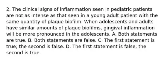 2. The clinical signs of inflammation seen in pediatric patients are not as intense as that seen in a young adult patient with the same quantity of plaque biofilm. When adolescents and adults have similar amounts of plaque biofilms, gingival inflammation will be more pronounced in the adolescents. A. Both statements are true. B. Both statements are false. C. The first statement is true; the second is false. D. The first statement is false; the second is true.