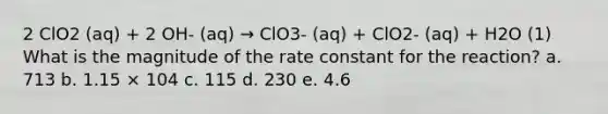 2 ClO2 (aq) + 2 OH- (aq) → ClO3- (aq) + ClO2- (aq) + H2O (1) What is the magnitude of the rate constant for the reaction? a. 713 b. 1.15 × 104 c. 115 d. 230 e. 4.6