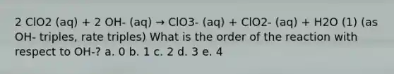 2 ClO2 (aq) + 2 OH- (aq) → ClO3- (aq) + ClO2- (aq) + H2O (1) (as OH- triples, rate triples) What is the order of the reaction with respect to OH-? a. 0 b. 1 c. 2 d. 3 e. 4