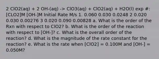 2 ClO2(aq) + 2 OH-(aq) -> ClO3(aq) + ClO2(aq) + H2O(l) exp #: [CLO2]M [OH-]M Initial Rate M/s 1. 0.060 0.030 0.0248 2 0.020 0.030 0.00276 3 0.020 0.090 0.00828 a. What is the order of the Rxn with respect to ClO2? b. What is the order of the reaction with respect to [OH-]? c. What is the overall order of the reaction? d. What is the magnitude of the rate constant for the reaction? e. What is the rate when [ClO2] = 0.100M and [OH-] = 0.050M?