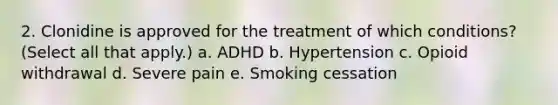 2. Clonidine is approved for the treatment of which conditions? (Select all that apply.) a. ADHD b. Hypertension c. Opioid withdrawal d. Severe pain e. Smoking cessation