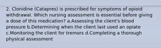 2. Clonidine (Catapres) is prescribed for symptoms of opioid withdrawal. Which nursing assessment is essential before giving a dose of this medication? a.Assessing the client's blood pressure b.Determining when the client last used an opiate c.Monitoring the client for tremors d.Completing a thorough physical assessment