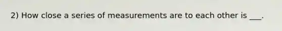 2) How close a series of measurements are to each other is ___.