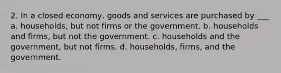 2. In a closed economy, goods and services are purchased by ___ a. households, but not firms or the government. b. households and firms, but not the government. c. households and the government, but not firms. d. households, firms, and the government.