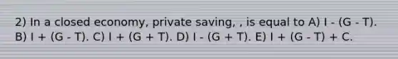 2) In a closed economy, private saving, , is equal to A) I - (G - T). B) I + (G - T). C) I + (G + T). D) I - (G + T). E) I + (G - T) + C.